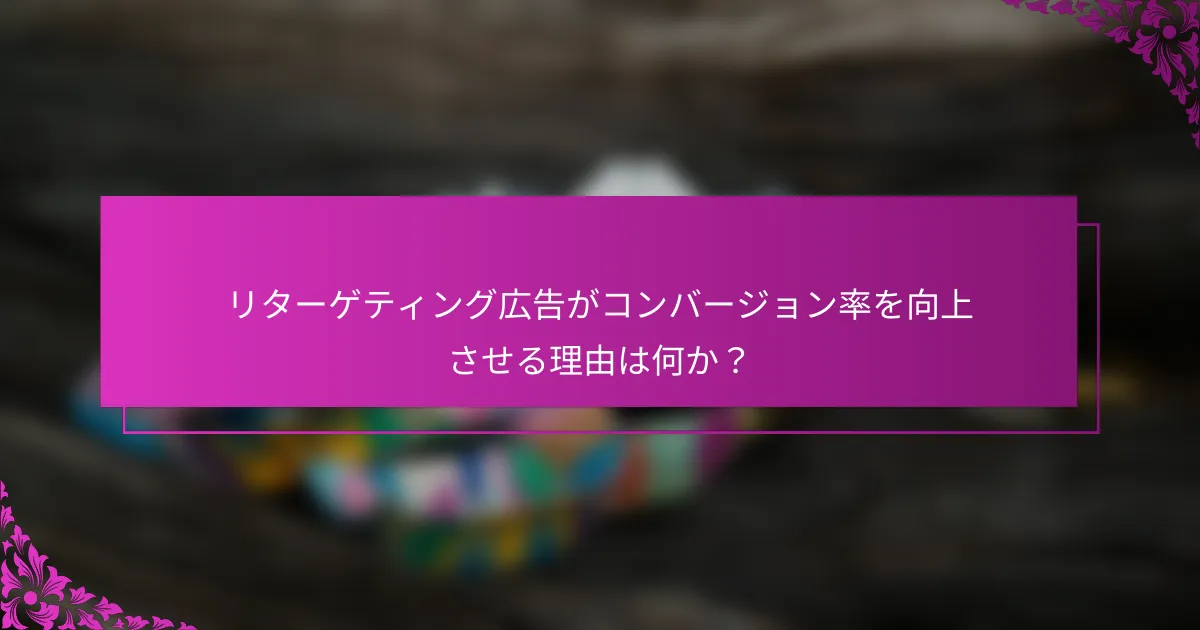 リターゲティング広告がコンバージョン率を向上させる理由は何か?